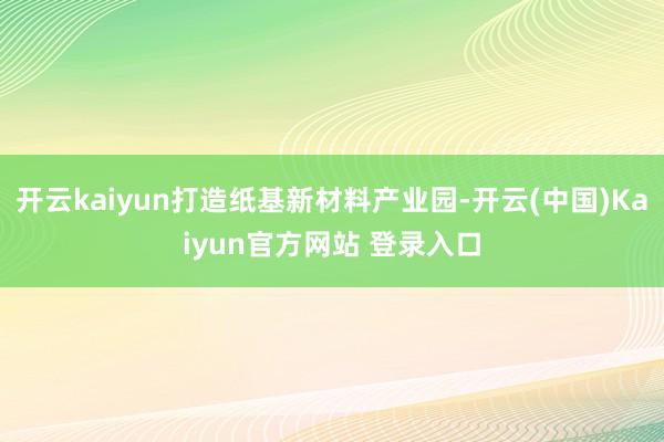 开云kaiyun打造纸基新材料产业园-开云(中国)Kaiyun官方网站 登录入口