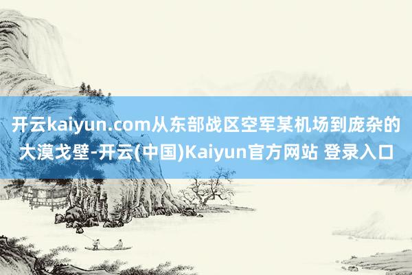 开云kaiyun.com从东部战区空军某机场到庞杂的大漠戈壁-开云(中国)Kaiyun官方网站 登录入口