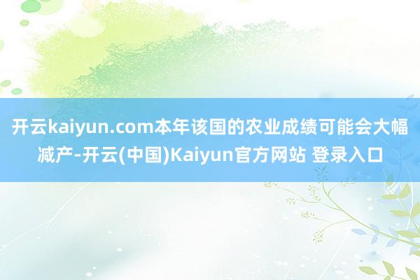 开云kaiyun.com本年该国的农业成绩可能会大幅减产-开云(中国)Kaiyun官方网站 登录入口