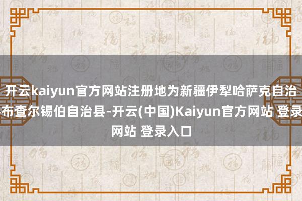 开云kaiyun官方网站注册地为新疆伊犁哈萨克自治州察布查尔锡伯自治县-开云(中国)Kaiyun官方网站 登录入口