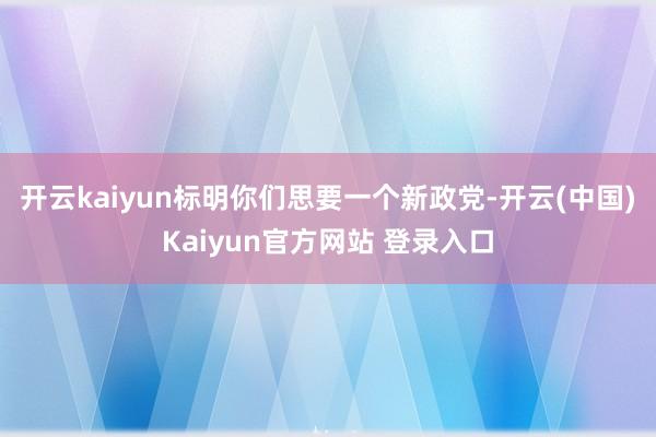 开云kaiyun标明你们思要一个新政党-开云(中国)Kaiyun官方网站 登录入口