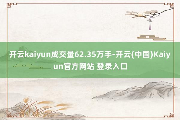 开云kaiyun成交量62.35万手-开云(中国)Kaiyun官方网站 登录入口