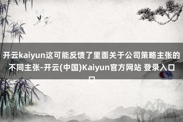 开云kaiyun这可能反馈了里面关于公司策略主张的不同主张-开云(中国)Kaiyun官方网站 登录入口