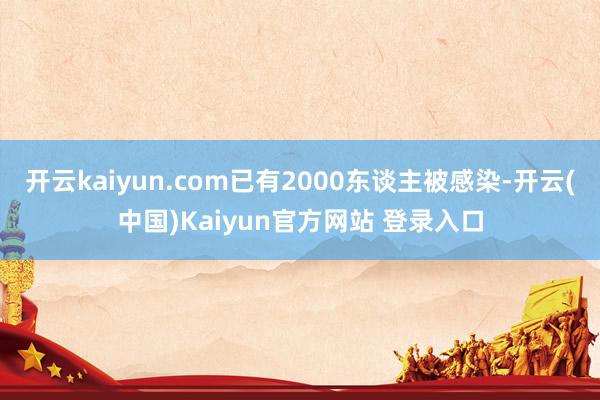 开云kaiyun.com已有2000东谈主被感染-开云(中国)Kaiyun官方网站 登录入口