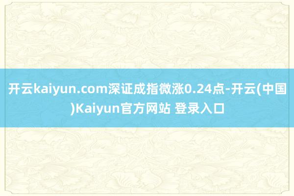 开云kaiyun.com深证成指微涨0.24点-开云(中国)Kaiyun官方网站 登录入口
