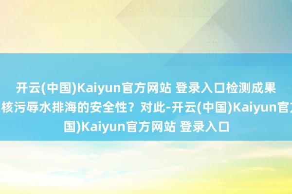 开云(中国)Kaiyun官方网站 登录入口检测成果是否考据了福岛核污辱水排海的安全性？对此-开云(中国)Kaiyun官方网站 登录入口