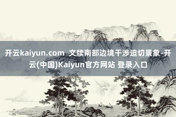 开云kaiyun.com  文牍南部边境干涉迫切景象-开云(中国)Kaiyun官方网站 登录入口
