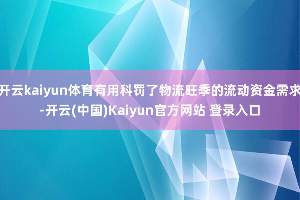 开云kaiyun体育有用科罚了物流旺季的流动资金需求-开云(中国)Kaiyun官方网站 登录入口