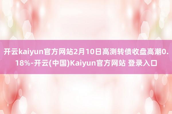 开云kaiyun官方网站2月10日高测转债收盘高潮0.18%-开云(中国)Kaiyun官方网站 登录入口