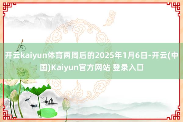 开云kaiyun体育两周后的2025年1月6日-开云(中国)Kaiyun官方网站 登录入口