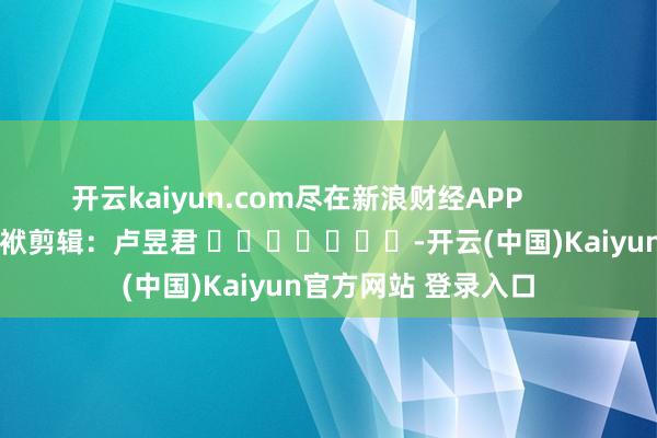 开云kaiyun.com尽在新浪财经APP            						包袱剪辑：卢昱君 							-开云(中国)Kaiyun官方网站 登录入口