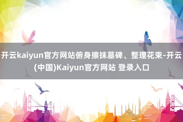 开云kaiyun官方网站俯身擦抹墓碑、整理花束-开云(中国)Kaiyun官方网站 登录入口