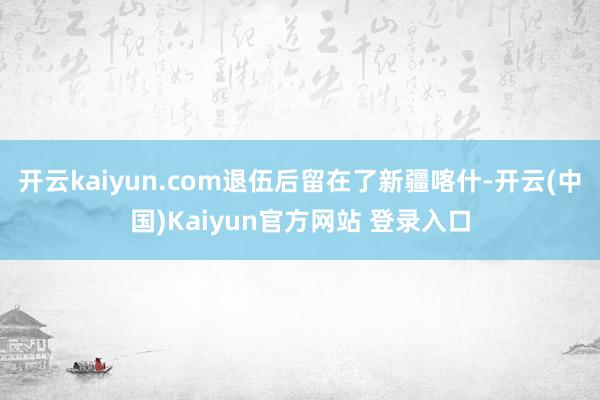 开云kaiyun.com退伍后留在了新疆喀什-开云(中国)Kaiyun官方网站 登录入口