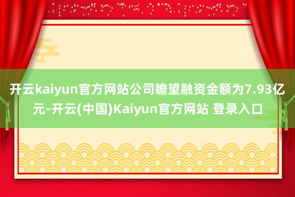 开云kaiyun官方网站　　公司瞻望融资金额为7.93亿元-开云(中国)Kaiyun官方网站 登录入口