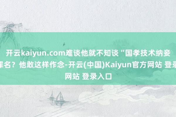 开云kaiyun.com难谈他就不知谈“国孝技术纳妾”的罪名？他敢这样作念-开云(中国)Kaiyun官方网站 登录入口