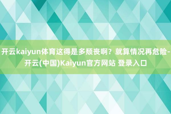 开云kaiyun体育这得是多颓丧啊？就算情况再危险-开云(中国)Kaiyun官方网站 登录入口