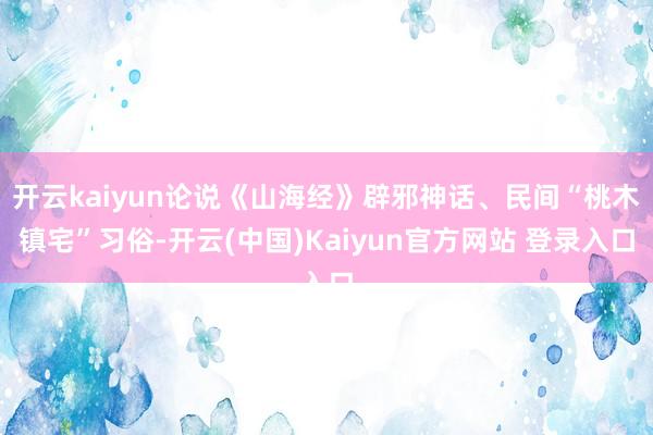 开云kaiyun论说《山海经》辟邪神话、民间“桃木镇宅”习俗-开云(中国)Kaiyun官方网站 登录入口