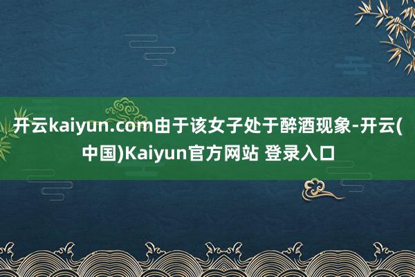开云kaiyun.com由于该女子处于醉酒现象-开云(中国)Kaiyun官方网站 登录入口