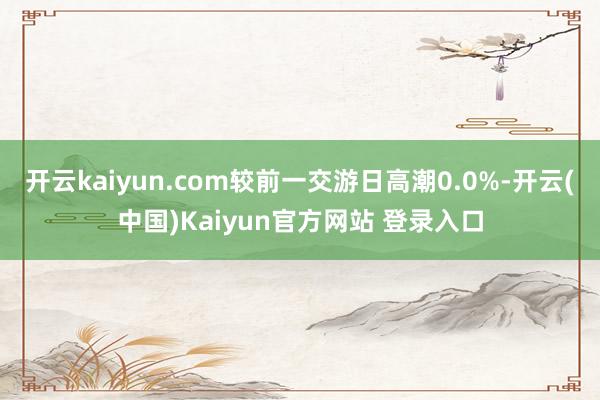 开云kaiyun.com较前一交游日高潮0.0%-开云(中国)Kaiyun官方网站 登录入口