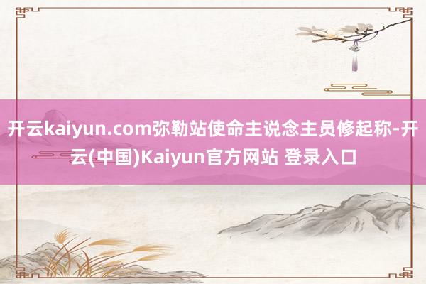 开云kaiyun.com弥勒站使命主说念主员修起称-开云(中国)Kaiyun官方网站 登录入口