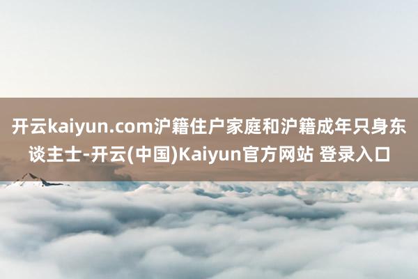 开云kaiyun.com沪籍住户家庭和沪籍成年只身东谈主士-开云(中国)Kaiyun官方网站 登录入口