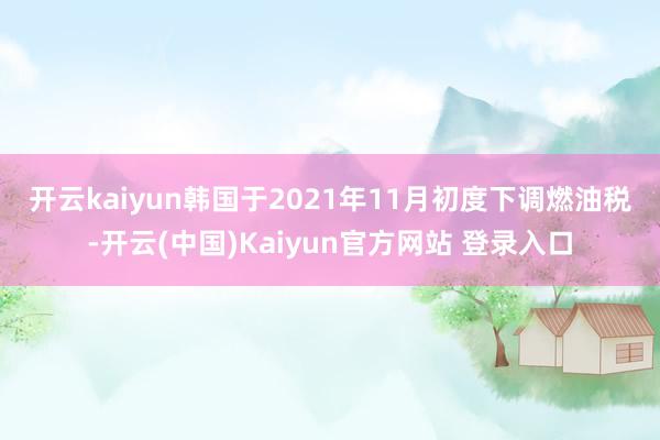 开云kaiyun　　韩国于2021年11月初度下调燃油税-开云(中国)Kaiyun官方网站 登录入口