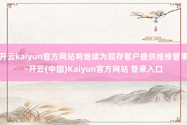 开云kaiyun官方网站将继续为现存客户提供维修管事-开云(中国)Kaiyun官方网站 登录入口