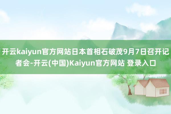 开云kaiyun官方网站日本首相石破茂9月7日召开记者会-开云(中国)Kaiyun官方网站 登录入口