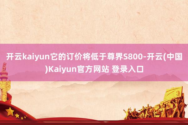 开云kaiyun它的订价将低于尊界S800-开云(中国)Kaiyun官方网站 登录入口