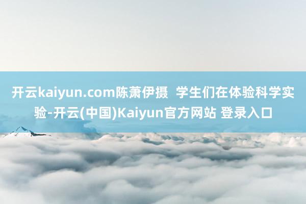 开云kaiyun.com陈萧伊摄  学生们在体验科学实验-开云(中国)Kaiyun官方网站 登录入口