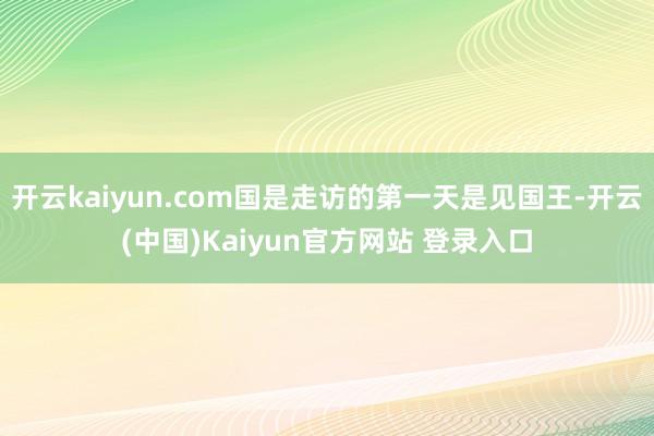 开云kaiyun.com国是走访的第一天是见国王-开云(中国)Kaiyun官方网站 登录入口