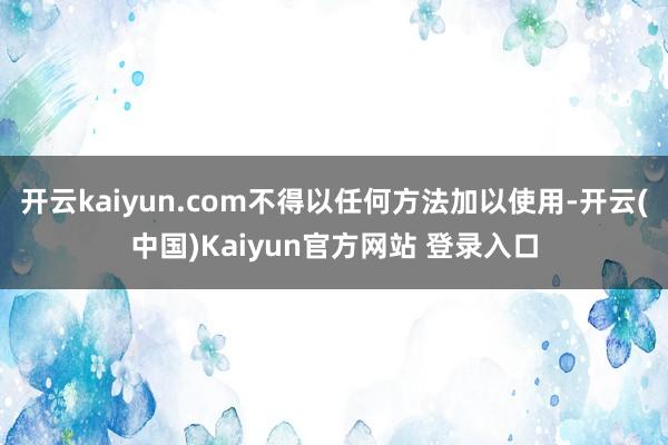 开云kaiyun.com不得以任何方法加以使用-开云(中国)Kaiyun官方网站 登录入口