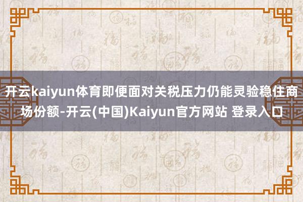开云kaiyun体育即便面对关税压力仍能灵验稳住商场份额-开云(中国)Kaiyun官方网站 登录入口