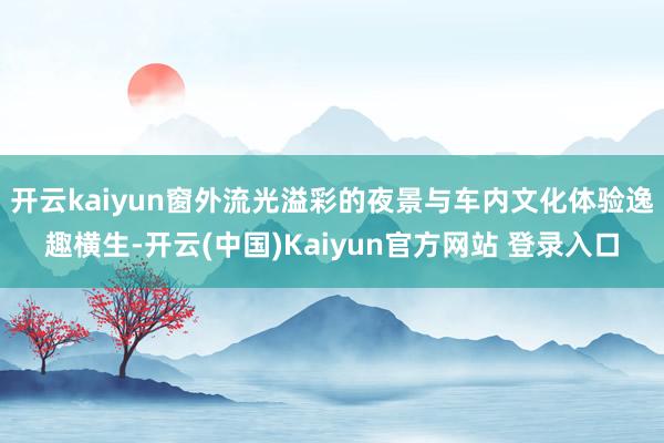 开云kaiyun窗外流光溢彩的夜景与车内文化体验逸趣横生-开云(中国)Kaiyun官方网站 登录入口