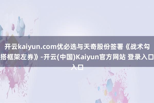 开云kaiyun.com优必选与天奇股份签署《战术勾搭框架左券》-开云(中国)Kaiyun官方网站 登录入口