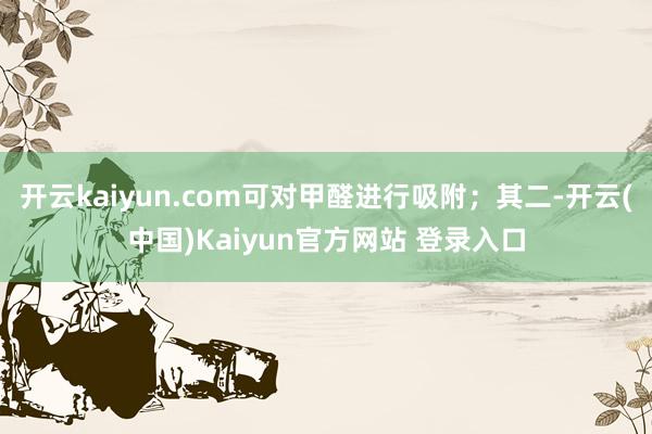 开云kaiyun.com可对甲醛进行吸附；其二-开云(中国)Kaiyun官方网站 登录入口