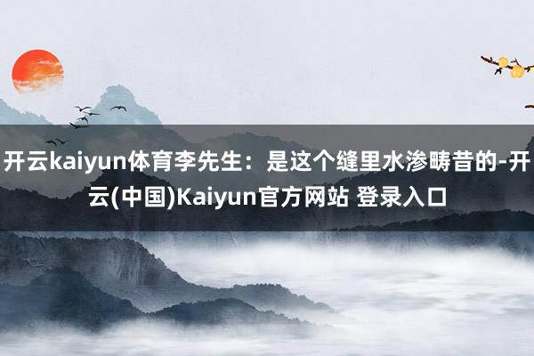 开云kaiyun体育李先生：是这个缝里水渗畴昔的-开云(中国)Kaiyun官方网站 登录入口