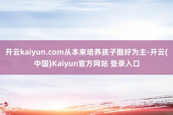 开云kaiyun.com从本来培养孩子酷好为主-开云(中国)Kaiyun官方网站 登录入口