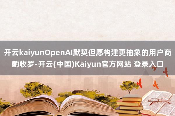 开云kaiyunOpenAI默契但愿构建更抽象的用户商酌收罗-开云(中国)Kaiyun官方网站 登录入口