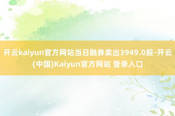 开云kaiyun官方网站当日融券卖出3949.0股-开云(中国)Kaiyun官方网站 登录入口