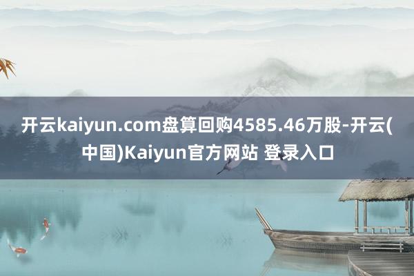 开云kaiyun.com盘算回购4585.46万股-开云(中国)Kaiyun官方网站 登录入口