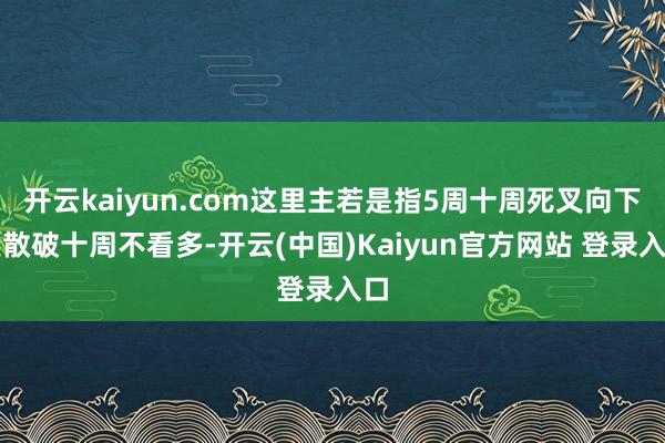 开云kaiyun.com这里主若是指5周十周死叉向下发散破十周不看多-开云(中国)Kaiyun官方网站 登录入口