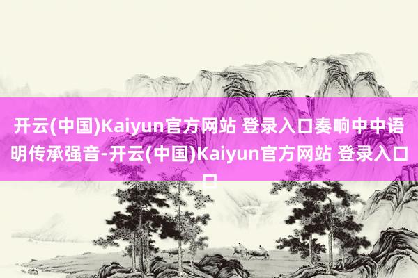 开云(中国)Kaiyun官方网站 登录入口奏响中中语明传承强音-开云(中国)Kaiyun官方网站 登录入口