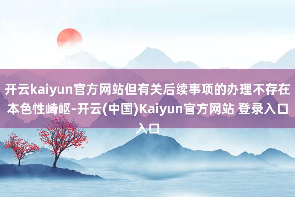 开云kaiyun官方网站但有关后续事项的办理不存在本色性崎岖-开云(中国)Kaiyun官方网站 登录入口