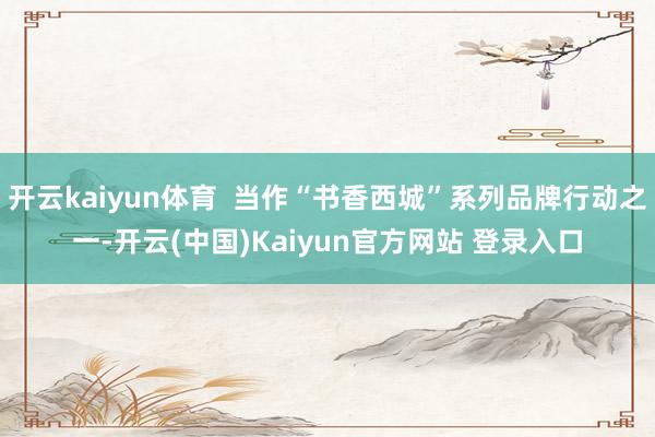 开云kaiyun体育  当作“书香西城”系列品牌行动之一-开云(中国)Kaiyun官方网站 登录入口