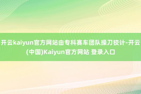 开云kaiyun官方网站由专科赛车团队操刀狡计-开云(中国)Kaiyun官方网站 登录入口