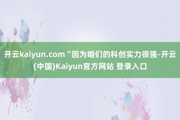 开云kaiyun.com“因为咱们的科创实力很强-开云(中国)Kaiyun官方网站 登录入口