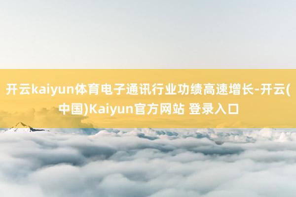 开云kaiyun体育电子通讯行业功绩高速增长-开云(中国)Kaiyun官方网站 登录入口