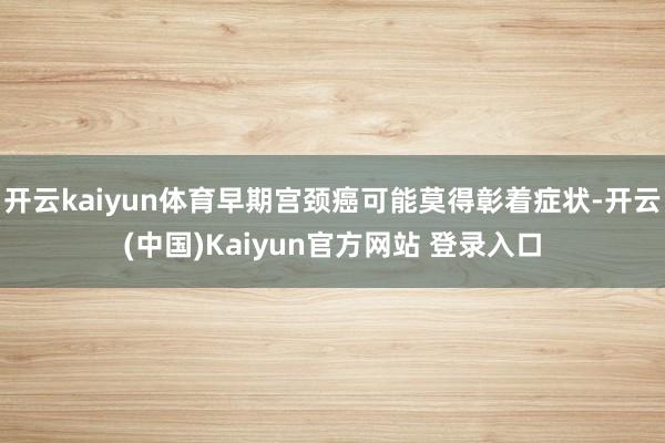 开云kaiyun体育早期宫颈癌可能莫得彰着症状-开云(中国)Kaiyun官方网站 登录入口