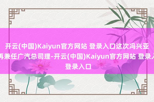 开云(中国)Kaiyun官方网站 登录入口这次冯兴亚不再兼任广汽总司理-开云(中国)Kaiyun官方网站 登录入口
